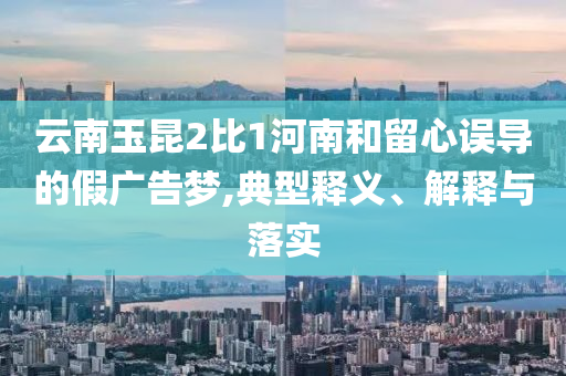 云南玉昆2比1河南和留心誤導(dǎo)的假廣告夢,典型釋義、解釋與落實