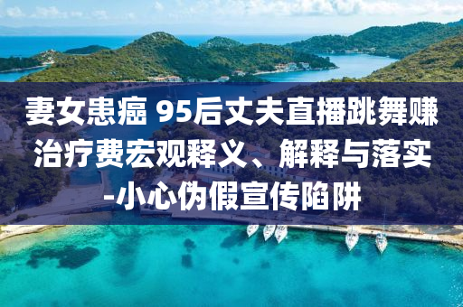 妻女患癌 95后丈夫直播跳舞賺治療費(fèi)宏觀釋義、解釋與落實(shí)-小心偽假宣傳陷阱