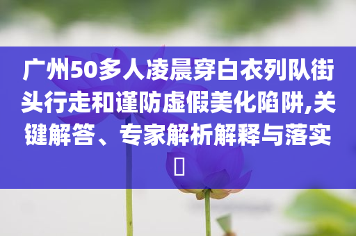 廣州50多人凌晨穿白衣列隊(duì)街頭行走和謹(jǐn)防虛假美化陷阱,關(guān)鍵解答、專家解析解釋與落實(shí)?