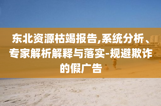 東北資源枯竭報告,系統(tǒng)分析、專家解析解釋與落實-規(guī)避欺詐的假廣告