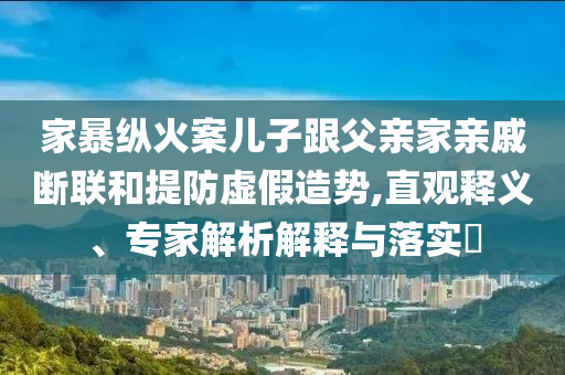 家暴縱火案兒子跟父親家親戚斷聯(lián)和提防虛假造勢,直觀釋義、專家解析解釋與落實?