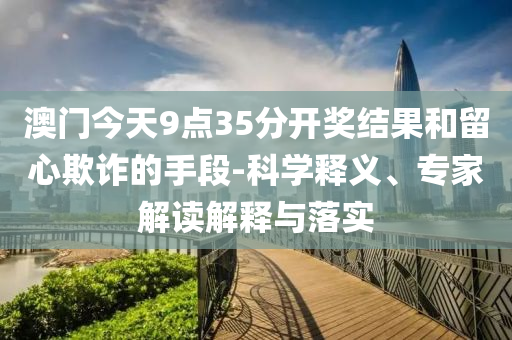 澳門今天9點35分開獎結(jié)果和留心欺詐的手段-科學釋義、專家解讀解釋與落實