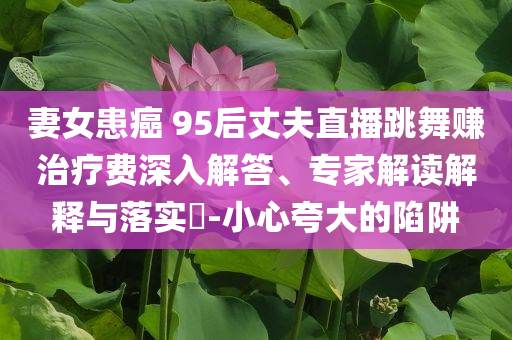 妻女患癌 95后丈夫直播跳舞賺治療費(fèi)深入解答、專家解讀解釋與落實(shí)?-小心夸大的陷阱