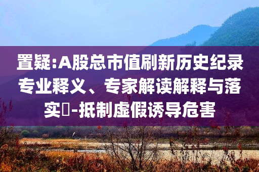 置疑:A股總市值刷新歷史紀錄專業(yè)釋義、專家解讀解釋與落實?-抵制虛假誘導(dǎo)危害