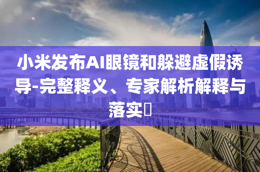 小米發(fā)布AI眼鏡和躲避虛假誘導(dǎo)-完整釋義、專(zhuān)家解析解釋與落實(shí)?