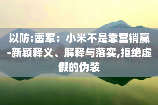 以防:雷軍：小米不是靠營(yíng)銷贏-新穎釋義、解釋與落實(shí),拒絕虛假的偽裝