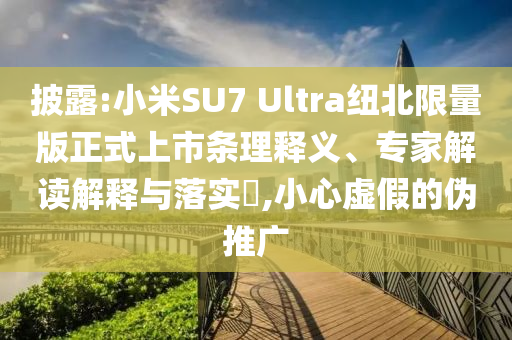 披露:小米SU7 Ultra紐北限量版正式上市條理釋義、專家解讀解釋與落實?,小心虛假的偽推廣