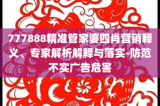 777888精準(zhǔn)管家婆四肖營銷釋義、專家解析解釋與落實-防范不實廣告危害