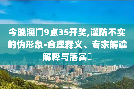 今晚澳門9點35開獎,謹(jǐn)防不實的偽形象-合理釋義、專家解讀解釋與落實?