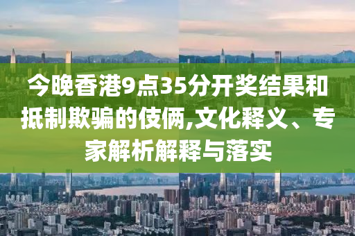 今晚香港9點35分開獎結(jié)果和抵制欺騙的伎倆,文化釋義、專家解析解釋與落實