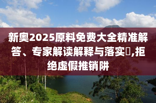 新奧2025原料免費(fèi)大全精準(zhǔn)解答、專(zhuān)家解讀解釋與落實(shí)?,拒絕虛假推銷(xiāo)阱