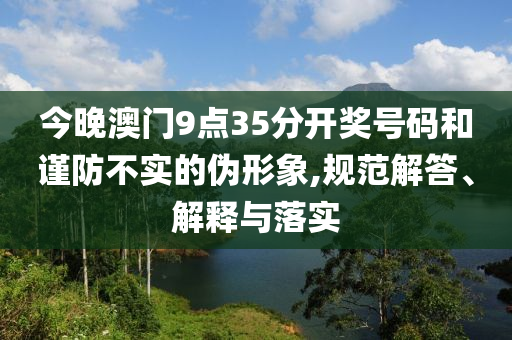 今晚澳門9點(diǎn)35分開獎(jiǎng)號(hào)碼和謹(jǐn)防不實(shí)的偽形象,規(guī)范解答、解釋與落實(shí)