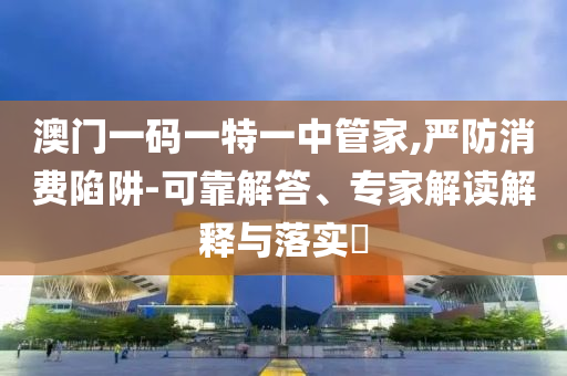 澳門一碼一特一中管家,嚴(yán)防消費(fèi)陷阱-可靠解答、專家解讀解釋與落實(shí)?