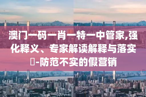 澳門一碼一肖一特一中管家,強(qiáng)化釋義、專家解讀解釋與落實(shí)?-防范不實(shí)的假營銷