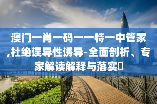 澳門一肖一碼一一特一中管家,杜絕誤導(dǎo)性誘導(dǎo)-全面剖析、專家解讀解釋與落實(shí)?