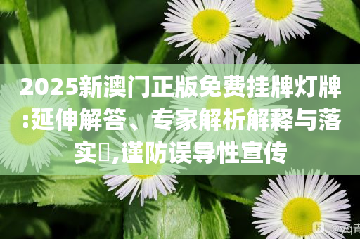 2025新澳門正版免費掛牌燈牌:延伸解答、專家解析解釋與落實?,謹防誤導性宣傳