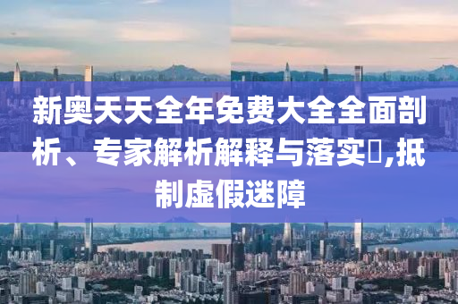 新奧天天全年免費大全全面剖析、專家解析解釋與落實?,抵制虛假迷障