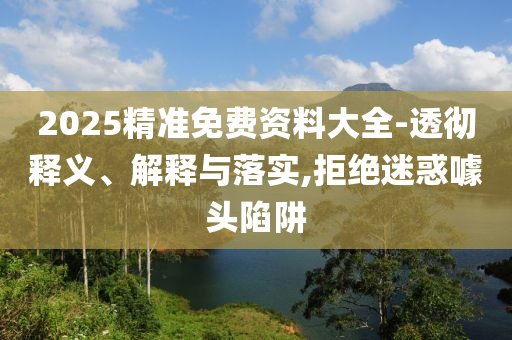 2025精準(zhǔn)免費(fèi)資料大全-透徹釋義、解釋與落實(shí),拒絕迷惑噱頭陷阱