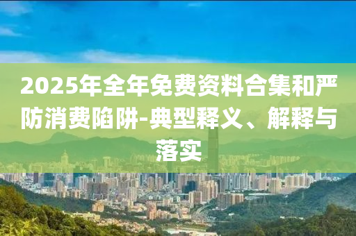 2025年全年免費資料合集和嚴防消費陷阱-典型釋義、解釋與落實