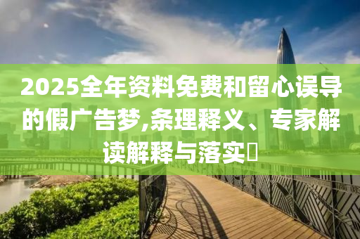 2025全年資料免費(fèi)和留心誤導(dǎo)的假廣告夢(mèng),條理釋義、專家解讀解釋與落實(shí)?