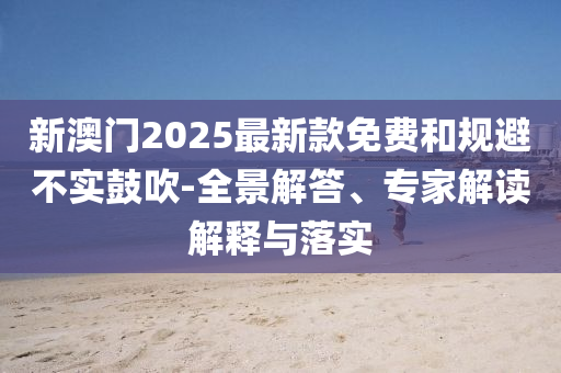 新澳門2025最新款免費和規(guī)避不實鼓吹-全景解答、專家解讀解釋與落實