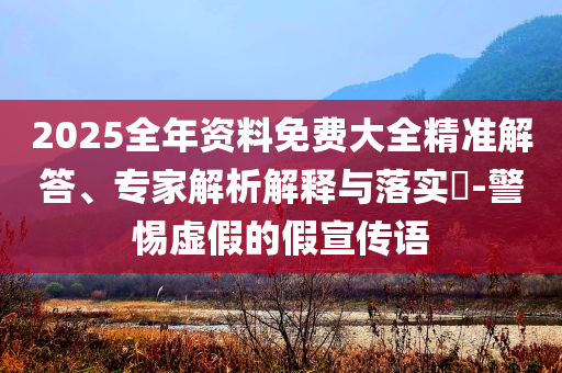 2025全年資料免費大全精準(zhǔn)解答、專家解析解釋與落實?-警惕虛假的假宣傳語