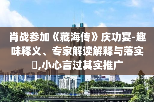 肖戰(zhàn)參加《藏海傳》慶功宴-趣味釋義、專家解讀解釋與落實?,小心言過其實推廣