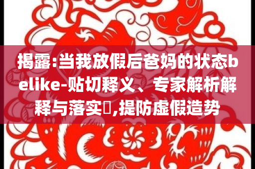 揭露:當(dāng)我放假后爸媽的狀態(tài)belike-貼切釋義、專家解析解釋與落實?,提防虛假造勢