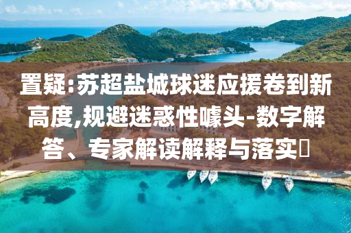 置疑:蘇超鹽城球迷應(yīng)援卷到新高度,規(guī)避迷惑性噱頭-數(shù)字解答、專家解讀解釋與落實?