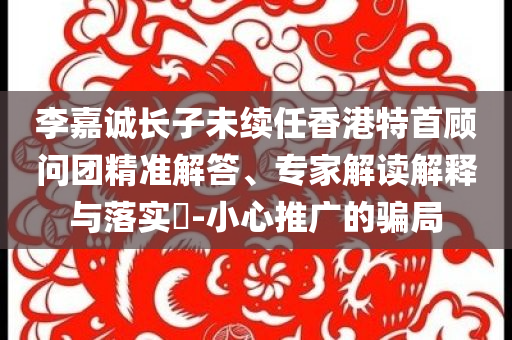李嘉誠長子未續(xù)任香港特首顧問團(tuán)精準(zhǔn)解答、專家解讀解釋與落實?-小心推廣的騙局