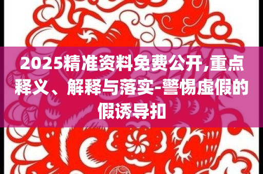2025精準(zhǔn)資料免費公開,重點釋義、解釋與落實-警惕虛假的假誘導(dǎo)扣