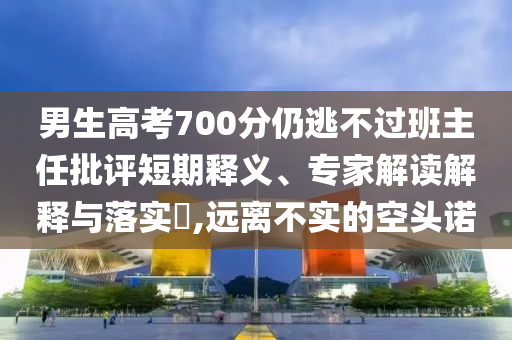 男生高考700分仍逃不過班主任批評短期釋義、專家解讀解釋與落實(shí)?,遠(yuǎn)離不實(shí)的空頭諾