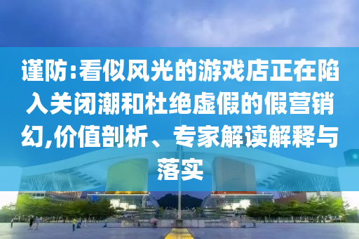 謹(jǐn)防:看似風(fēng)光的游戲店正在陷入關(guān)閉潮和杜絕虛假的假營銷幻,價值剖析、專家解讀解釋與落實(shí)