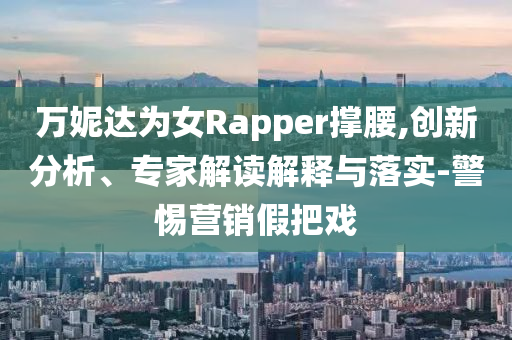 萬(wàn)妮達(dá)為女Rapper撐腰,創(chuàng)新分析、專(zhuān)家解讀解釋與落實(shí)-警惕營(yíng)銷(xiāo)假把戲