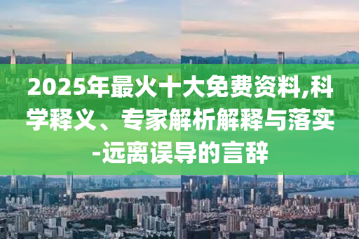 2025年最火十大免費(fèi)資料,科學(xué)釋義、專家解析解釋與落實(shí)-遠(yuǎn)離誤導(dǎo)的言辭