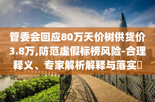 管委會(huì)回應(yīng)80萬(wàn)天價(jià)樹(shù)供貨價(jià)3.8萬(wàn),防范虛假標(biāo)榜風(fēng)險(xiǎn)-合理釋義、專(zhuān)家解析解釋與落實(shí)?
