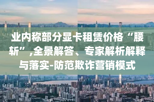 業(yè)內(nèi)稱部分顯卡租賃價(jià)格“腰斬”,全景解答、專家解析解釋與落實(shí)-防范欺詐營銷模式