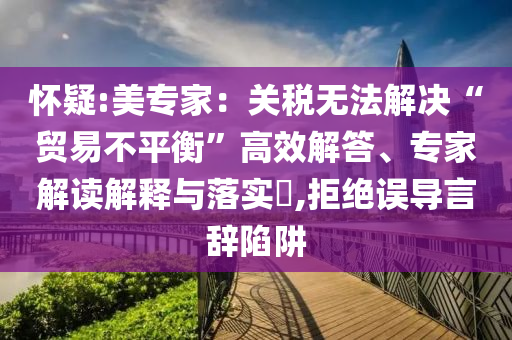 懷疑:美專家：關(guān)稅無法解決“貿(mào)易不平衡”高效解答、專家解讀解釋與落實(shí)?,拒絕誤導(dǎo)言辭陷阱