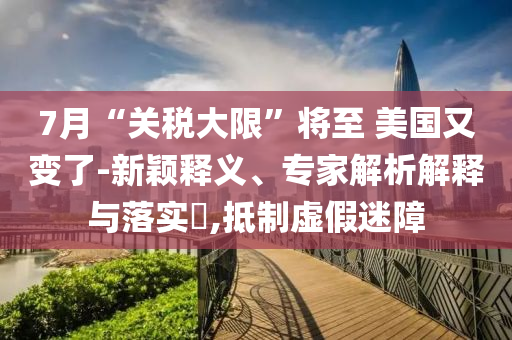 7月“關稅大限”將至 美國又變了-新穎釋義、專家解析解釋與落實?,抵制虛假迷障