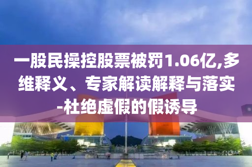 一股民操控股票被罰1.06億,多維釋義、專家解讀解釋與落實-杜絕虛假的假誘導