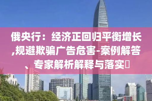 俄央行：經(jīng)濟(jì)正回歸平衡增長(zhǎng),規(guī)避欺騙廣告危害-案例解答、專家解析解釋與落實(shí)?