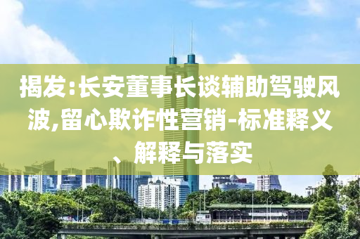 揭發(fā):長(zhǎng)安董事長(zhǎng)談?shì)o助駕駛風(fēng)波,留心欺詐性營(yíng)銷-標(biāo)準(zhǔn)釋義、解釋與落實(shí)