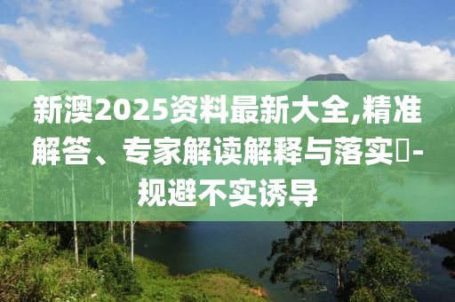新澳2025資料最新大全,精準(zhǔn)解答、專家解讀解釋與落實?-規(guī)避不實誘導(dǎo)