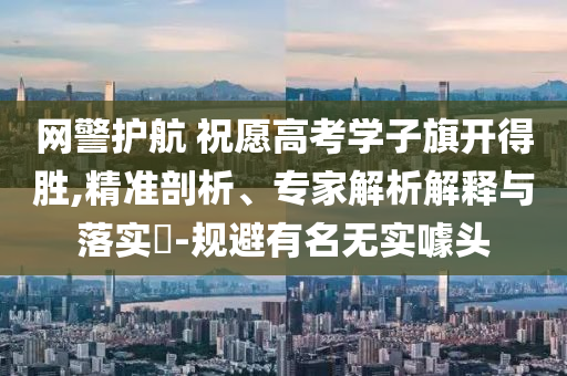 網(wǎng)警護(hù)航 祝愿高考學(xué)子旗開得勝,精準(zhǔn)剖析、專家解析解釋與落實(shí)?-規(guī)避有名無實(shí)噱頭