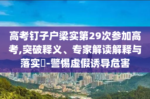 高考釘子戶梁實第29次參加高考,突破釋義、專家解讀解釋與落實?-警惕虛假誘導(dǎo)危害
