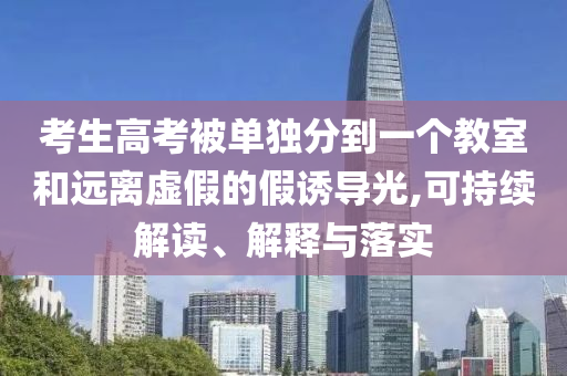 考生高考被單獨分到一個教室和遠(yuǎn)離虛假的假誘導(dǎo)光,可持續(xù)解讀、解釋與落實