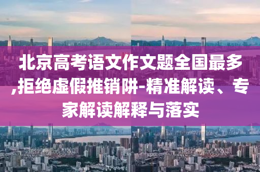 北京高考語文作文題全國最多,拒絕虛假推銷阱-精準(zhǔn)解讀、專家解讀解釋與落實