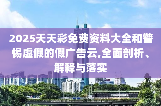 2025天天彩免費(fèi)資料大全和警惕虛假的假廣告云,全面剖析、解釋與落實(shí)