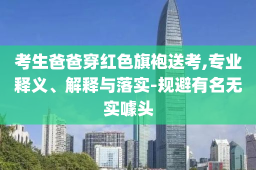 考生爸爸穿紅色旗袍送考,專業(yè)釋義、解釋與落實-規(guī)避有名無實噱頭