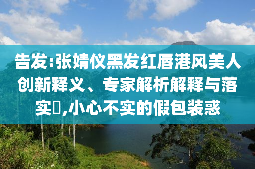 告發(fā):張婧儀黑發(fā)紅唇港風(fēng)美人創(chuàng)新釋義、專家解析解釋與落實?,小心不實的假包裝惑